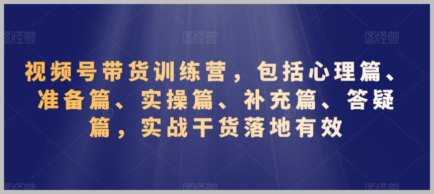 视频号带货训练营,包括心理篇、准备篇、实操篇、补充篇、答疑篇,实战干货落地有效