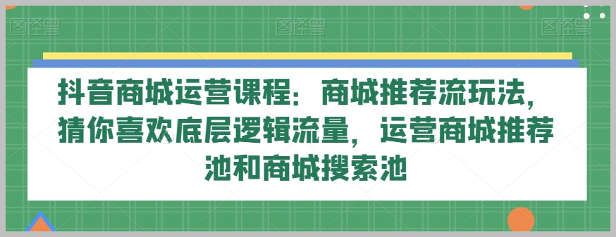 抖音商城运营课程:商城推荐流玩法,猜你喜欢底层逻辑流量,运营商城推荐池和商城搜索池