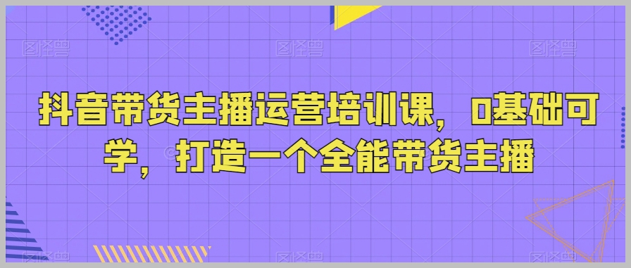 抖音带货主播运营培训课,0基础可学,打造一个全能带货主播