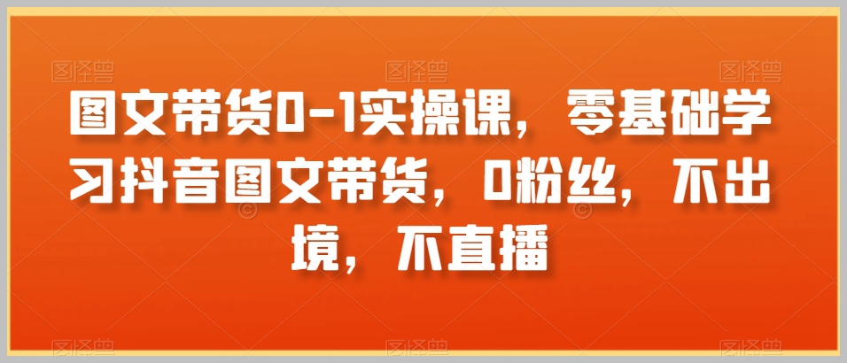 图文带货0-1实操课，零基础学习抖音图文带货，0粉丝，不出境，不直播