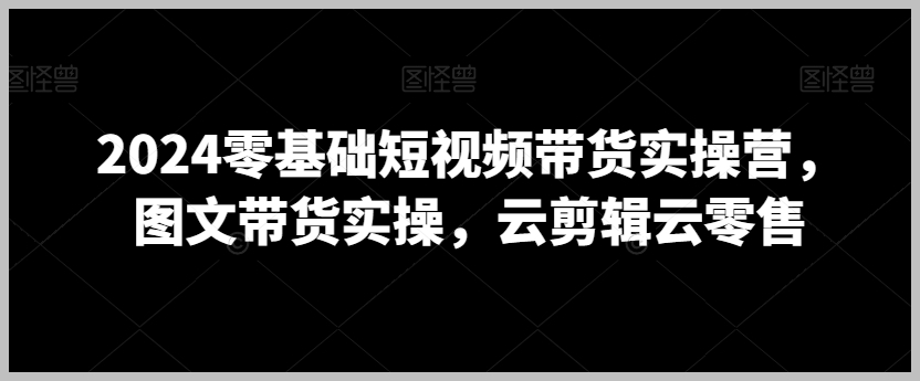 2024零基础短视频带货实操营,图文带货实操,云剪辑云零售