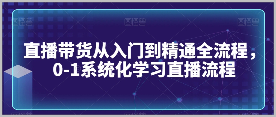直播带货从入门到精通全流程，0-1系统化学习直播流程