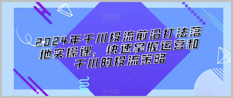 2024年千川投流前沿打法落地实操课,快速掌握运营和千川的投流策略
