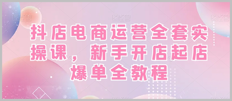抖店电商运营全套实操课,新手开店起店爆单全教程