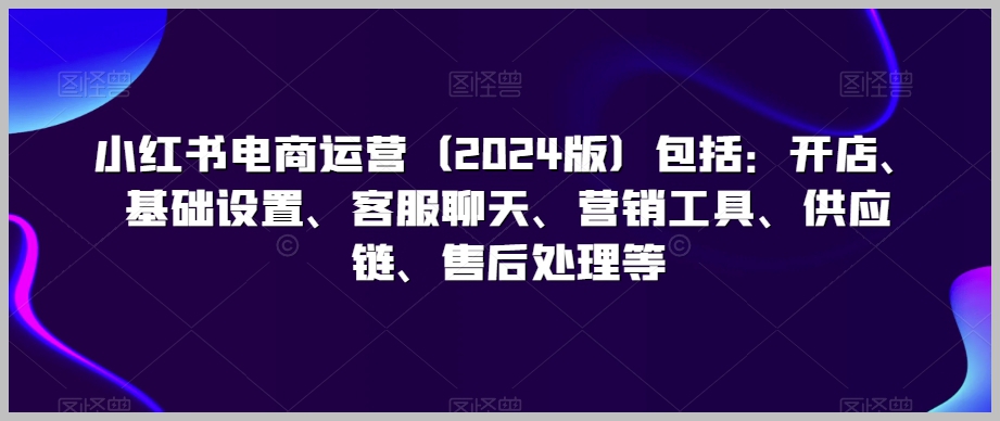 小红书电商运营(2024版)包括:开店、基础设置、客服聊天、营销工具、供应链、售后处理等