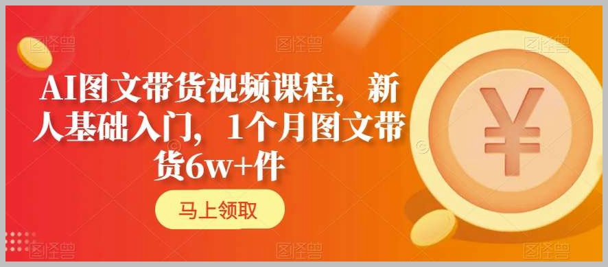 AI图文带货视频课程,新人基础入门,1个月图文带货6w+件