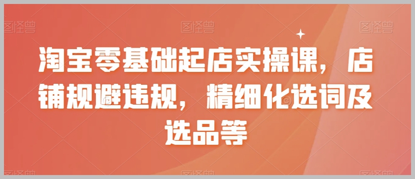 淘宝零基础起店实操课，店铺规避违规，精细化选词及选品等
