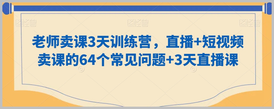 老师卖课3天训练营,直播+短视频卖课的64个常见问题+3天直播课