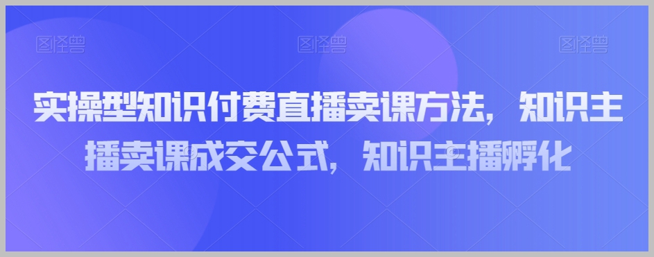 实操型知识付费直播卖课方法,知识主播卖课成交公式,知识主播孵化