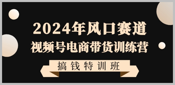 2024年风口赛道视频号电商带货训练营搞钱特训班,带领大家快速入局自媒体电商带货