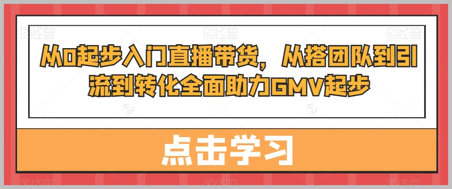 从0起步入门直播带货，​从搭团队到引流到转化全面助力GMV起步