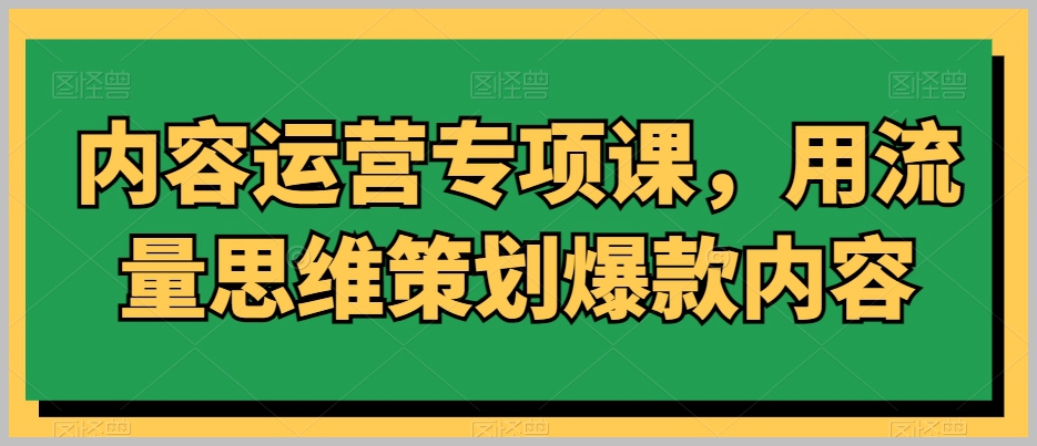 内容运营专项课,用流量思维策划爆款内容