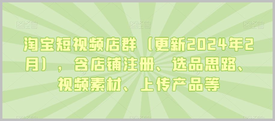 淘宝短视频店群(更新2024年2月),含店铺注册、选品思路、视频素材、上传产品等