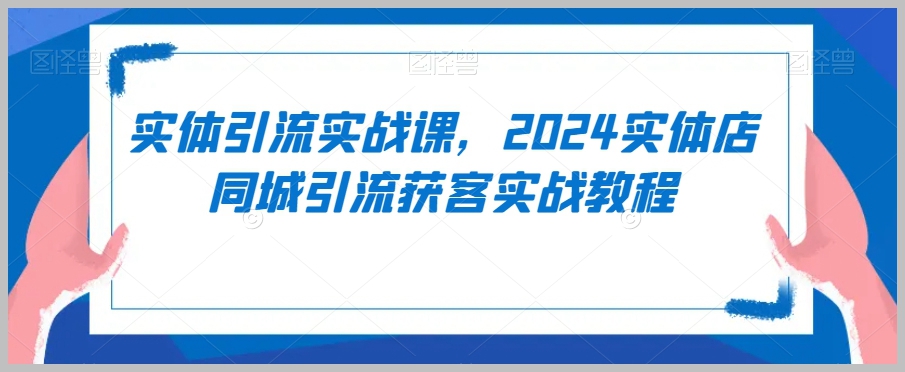 实体引流实战课,2024实体店同城引流获客实战教程