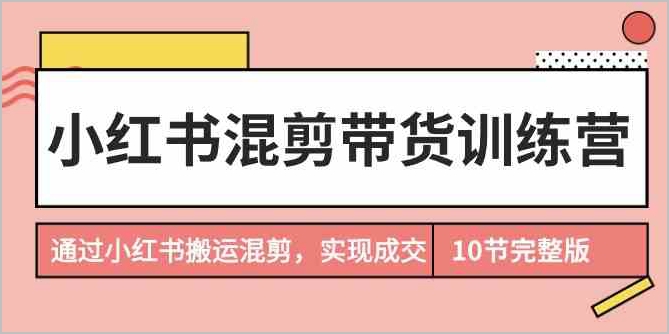 实战训练营：小红书混剪带货全解析，从混剪到成交的完整流程