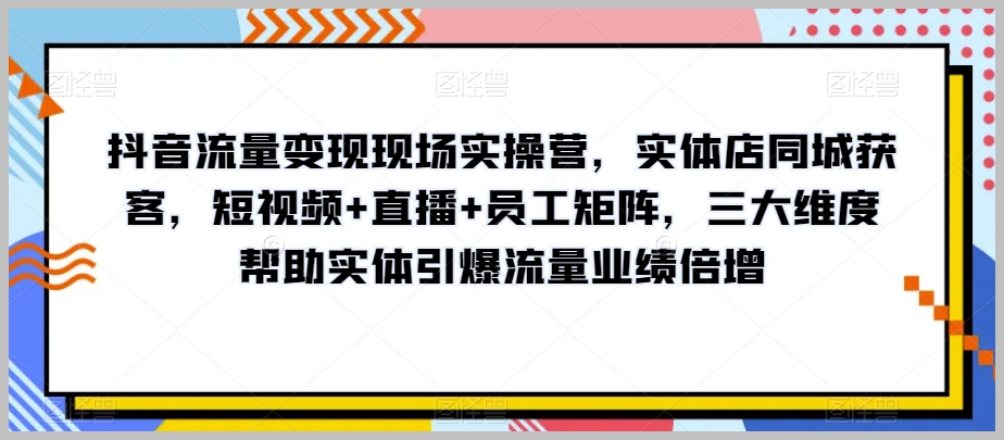 抖音流量变现现场实操营,实体店同城获客,短视频+直播+员工矩阵,三大维度帮助实体引爆流量业绩倍增