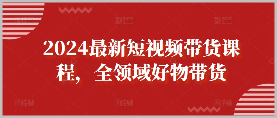 全方位教学:2024最新短视频带货课程,带您领略全领域好物带货的全新视角!