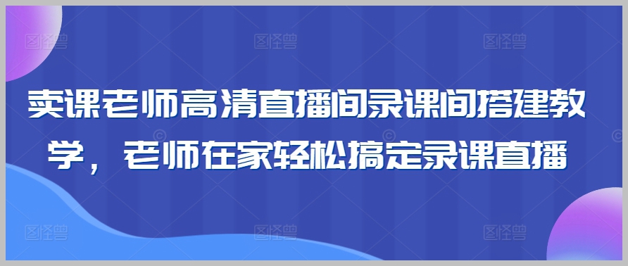 高清卖课直播间录课间搭建教学,老师在家轻松搞定录课直播