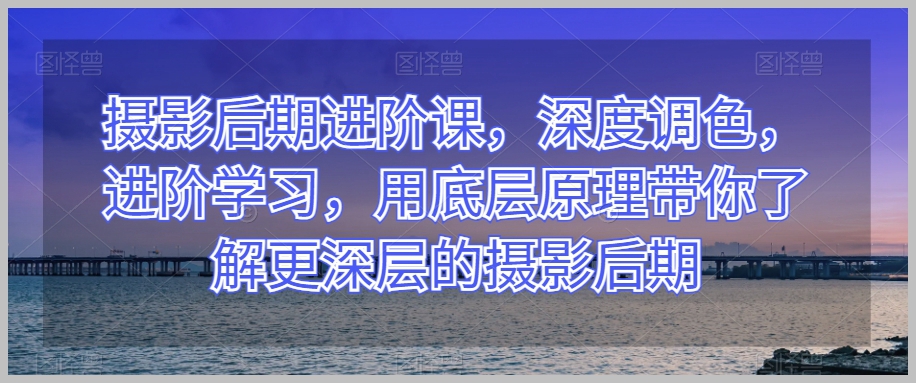 摄影后期进阶课，深度调色，进阶学习，用底层原理带你了解更深层的摄影后期