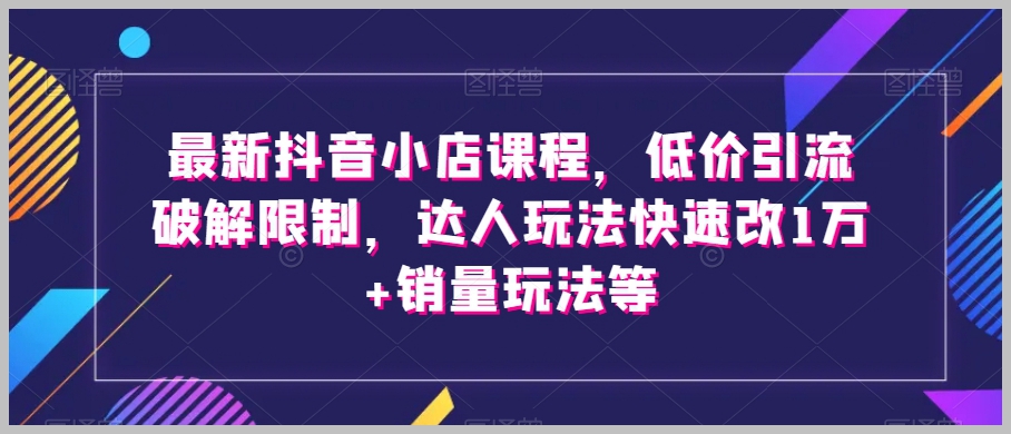 最新抖音小店课程,低价引流破解限制,达人玩法快速改1万+销量玩法等