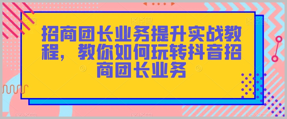 招商团长业务提升实战教程,教你如何玩转抖音招商团长业务