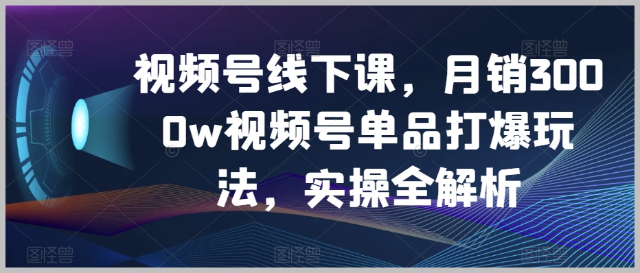 视频号线下课，月销3000w视频号单品打爆玩法，实操全解析
