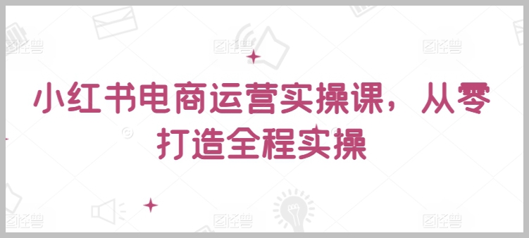 小红书电商运营实战课,从零开始,手把手教你实操全流程