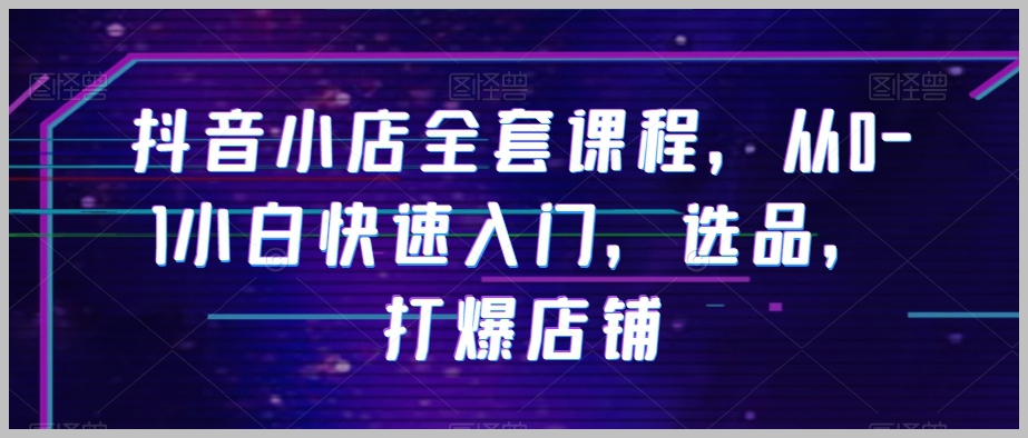 抖音小店全套课程,从0-1小白快速入门,选品,打爆店铺