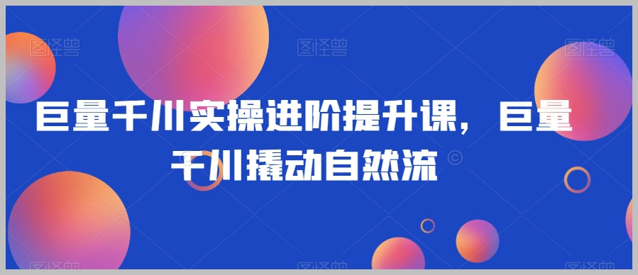 巨量千川实操进阶提升课,巨量干川撬动自然流