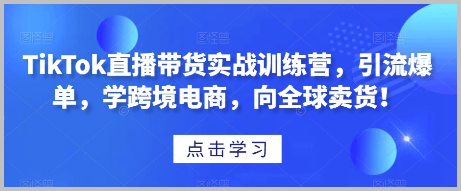 TikTok直播带货实战训练营,引流爆单,学跨境电商,向全球卖货!