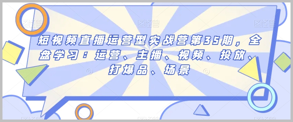短视频直播运营型实战营第35期,全盘学习:运营、主播、视频、投放、打爆品、场景