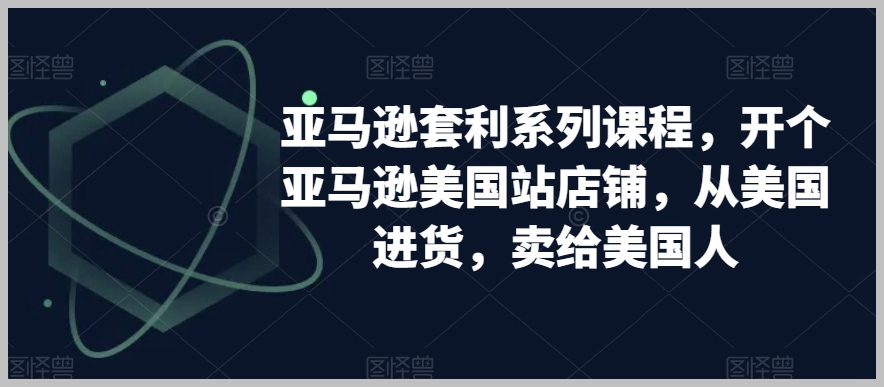 亚马逊套利系列课程,开个亚马逊美国站店铺,从美国进货,卖给美国人