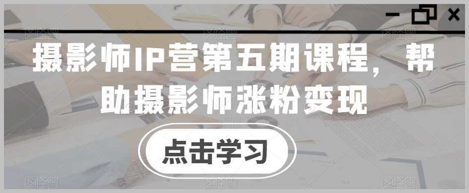 摄影师IP营第五期课程,帮助摄影师涨粉变现