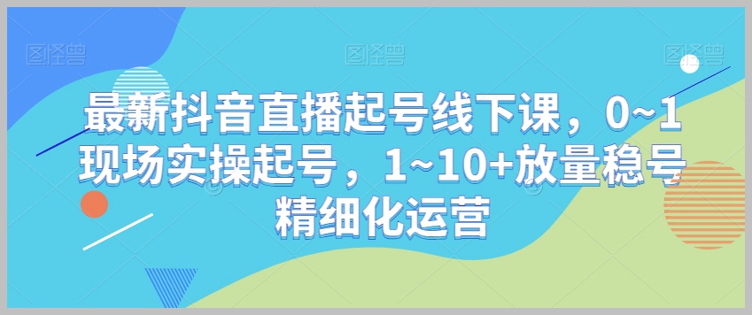 最新抖音直播起号线下课,0~1现场实操起号,1~10+放量稳号精细化运营