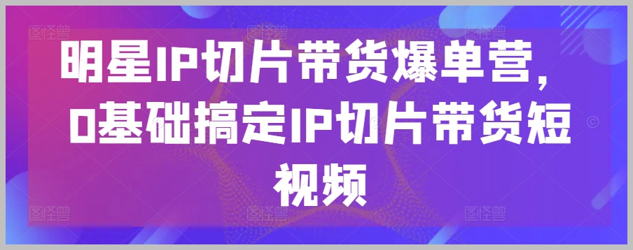 明星IP带货切片营，零基础掌握短视频带货秘诀