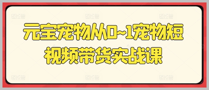 元宝宠物零基础短视频带货课程：0到1全过程