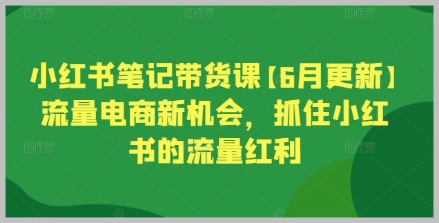 小红书笔记带货更新课：6月掌握电商新趋势，开启小红书流量盛宴