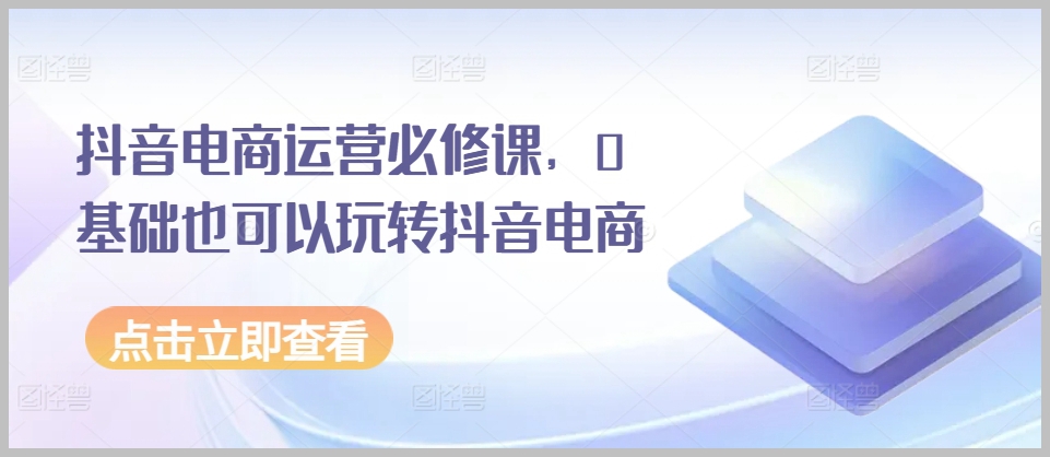 抖音电商必学运营课，从0基础到精通抖音电商