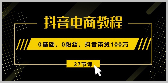 抖音电商速成班：0粉丝起步，教你怎样做到100万销售（27课全攻略）