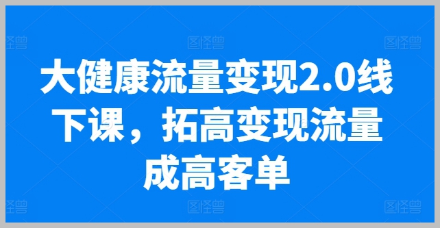 线下课程：大健康流量变现2.0，高效转化流量，业绩提升十倍，低粉丝群高效变现实操