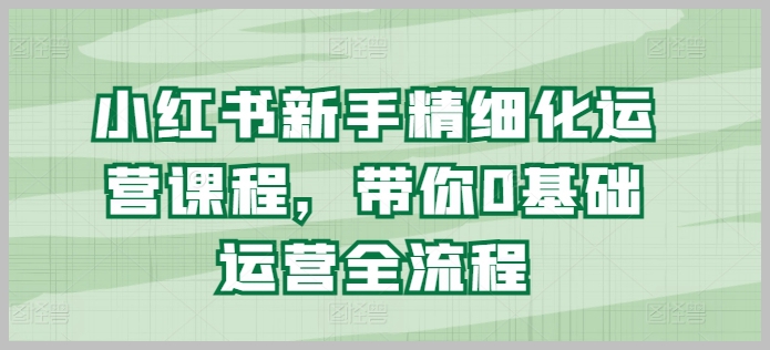 小红书新手运营课程：从零开始学习精细化全流程管理