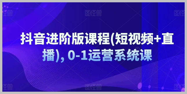 抖音0-1运营系统：短视频与直播进阶版课程