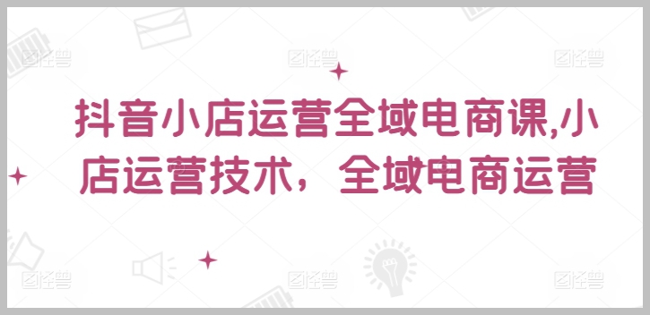 抖音小店运营全攻略：全域电商技术实操课