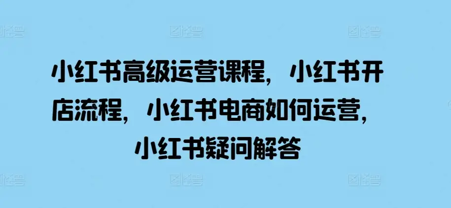 小红书运营进阶课，解决你的电商疑惑与问题