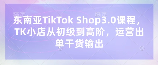 想在TikTok Shop出单？东南亚3.0课程带你从初级到高阶！